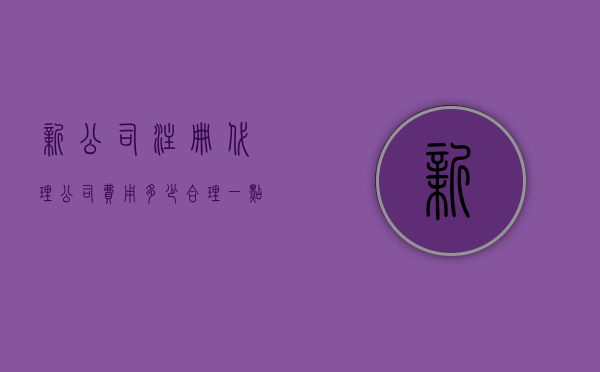 新公司注册代理公司费用多少合理一点（新公司注册代理公司费用多少合理一些）