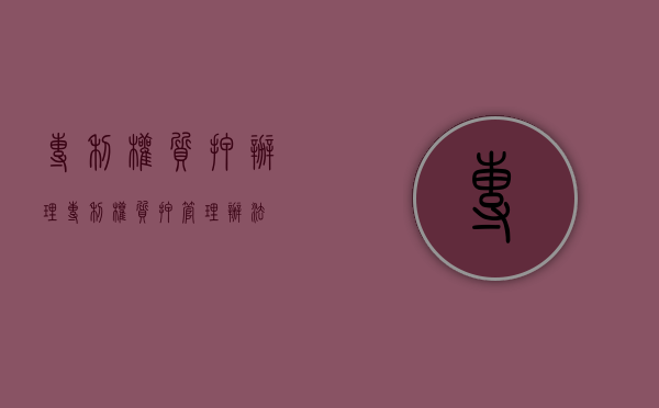 专利权质押办理(专利权质押管理办法) 专利权质押办理(专利权质押管理办法)