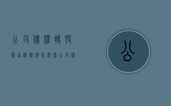 公司债权转股权协议应该怎么写（公司债权如何转给股东）