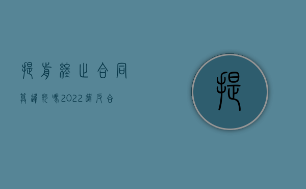 提前终止合同算违约吗（2022违反合同终止合约具体怎么赔偿）