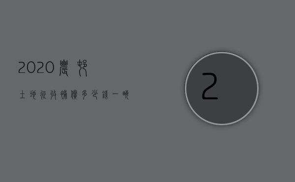 2020农村土地征收补偿多少钱一亩（2022年农村土地征收补偿标准是多少）