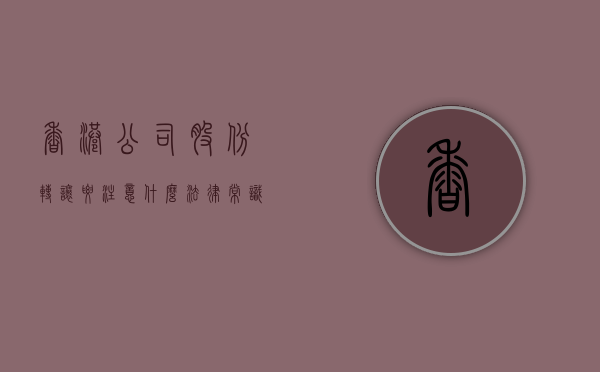 香港公司股份转让要注意什么法律常识（转让香港公司股权要交税吗）