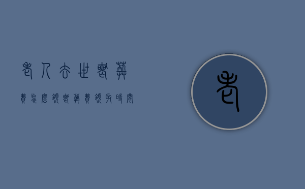 老人去世丧葬费怎么领,丧葬费领取时间规定（老人的丧葬费如何领取）