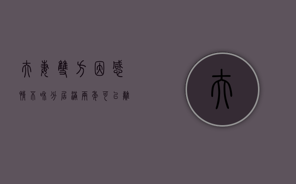 夫妻双方因感情不和分居满两年可以离婚吗（感情不和分居满两年的证据是什么）