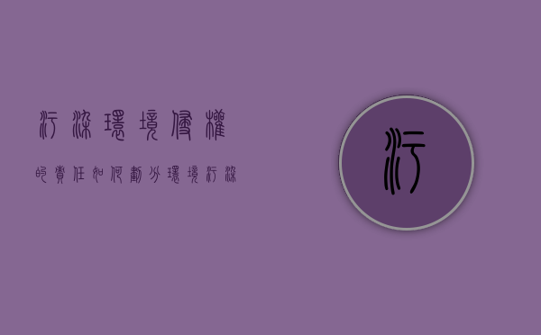 污染环境侵权的责任如何划分（环境污染侵权案件适用法律若干问题的解释）