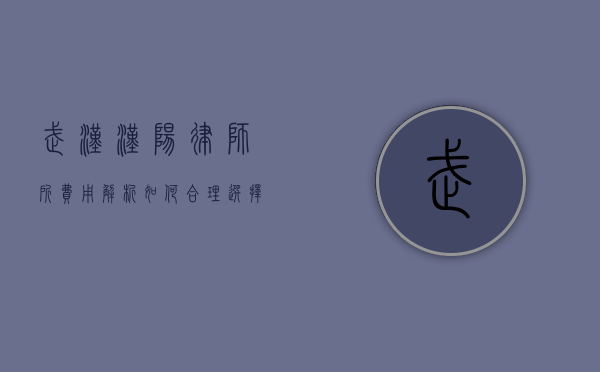 武汉汉阳律师所费用解析，如何合理选择律师服务