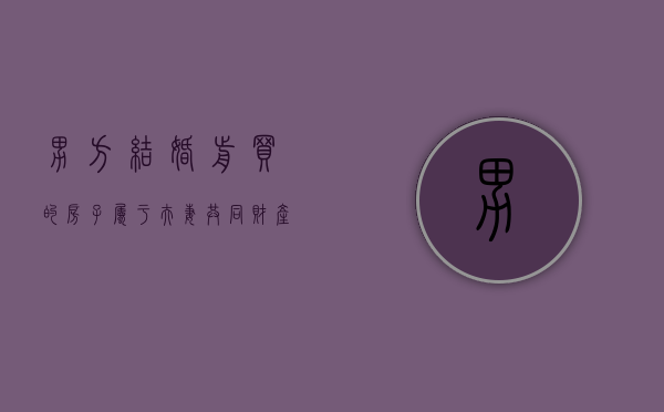 男方结婚前买的房子属于夫妻共同财产吗怎么算（男方结婚前买的房子属于夫妻共同财产吗知乎）