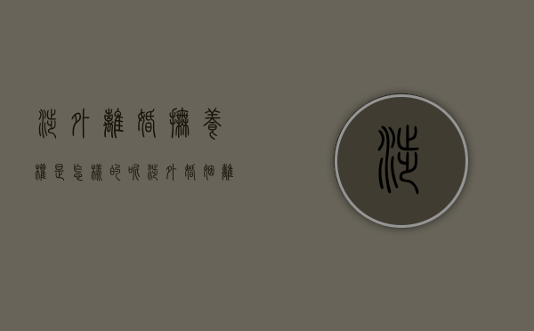 涉外离婚抚养权是怎样的呢（涉外婚姻离婚子女抚养权判决标准）