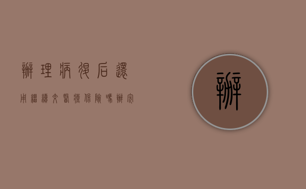 办理病退后还用继续交医疗保险吗（办完病退 还要办医疗吗）