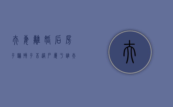 夫妻离婚后房子归孩子不过户属于谁（夫妻离婚房子判给孩子,不过户会怎样）