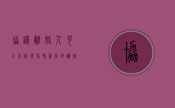 协议离婚人可以不到现场吗？（签字的离婚协议书本人可以不去吗）