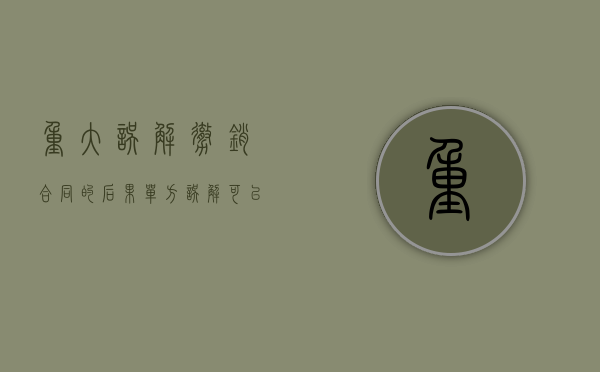 重大误解撤销合同的后果（单方误解可以撤销合同吗）