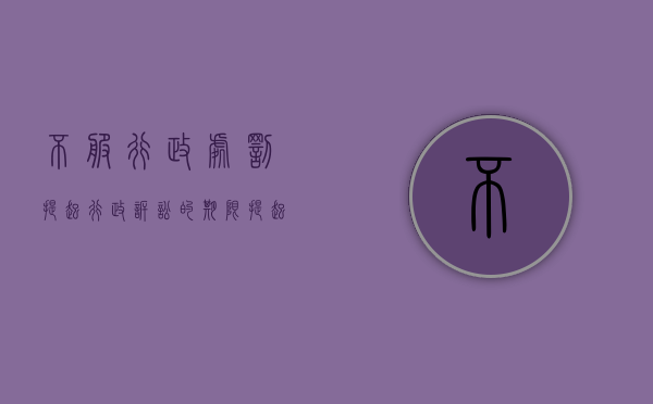 不服行政处罚提起行政诉讼的期限(提起行政诉讼的期限是多少) 不服行政处罚提起行政诉讼的期限(提起行政诉讼的期限是多少)