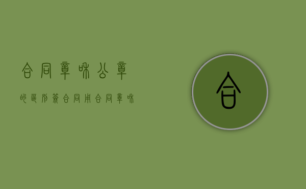合同章和公章的区别（签合同用合同章和公章的区别）