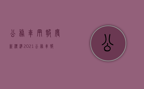 公务车辆报废新标准2021（公务车报废年限有关文件）