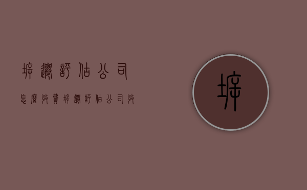 拆迁评估公司怎么收费（拆迁评估公司收费标准）