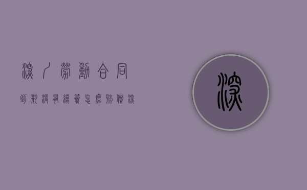 深圳劳动合同到期没有续签怎么赔偿（深圳劳动合同续签规定）