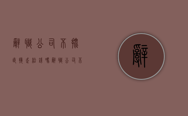 辞职公司不批直接走给钱吗（辞职公司不给批应该去哪投诉）