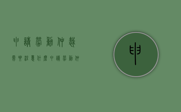 申请劳动仲裁需要注意什么（申请劳动仲裁要注意什么）