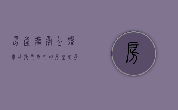 房产继承公证书时效是多久的（房产继承公证书时效是多久有效）