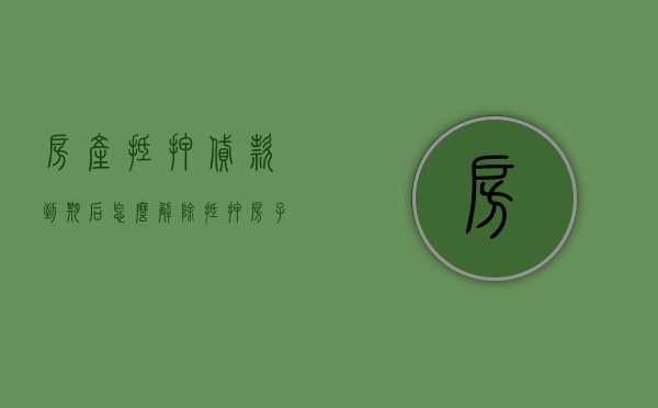 房产抵押贷款到期后怎么解除抵押（房子抵押贷款到期后要取消吗怎么办）