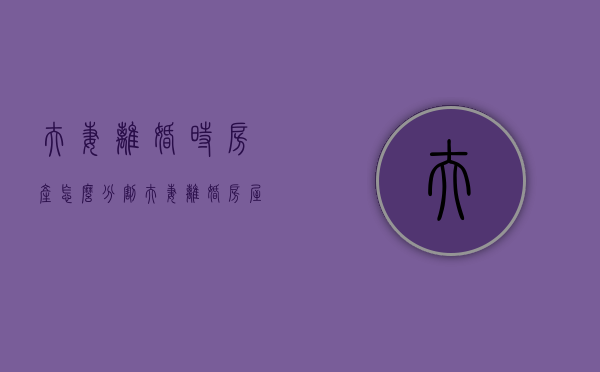 夫妻离婚时房产怎么分割（夫妻离婚房屋分割）