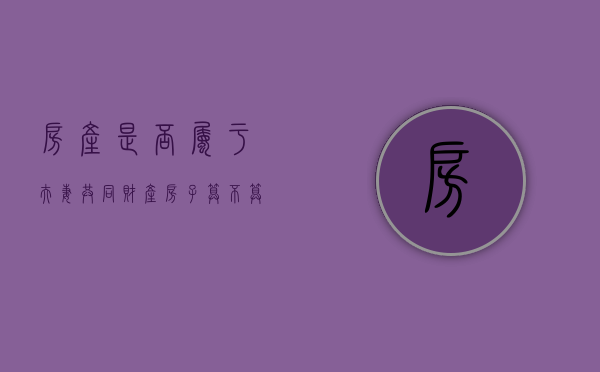 房产是否属于夫妻共同财产（房子算不算夫妻共同财产）