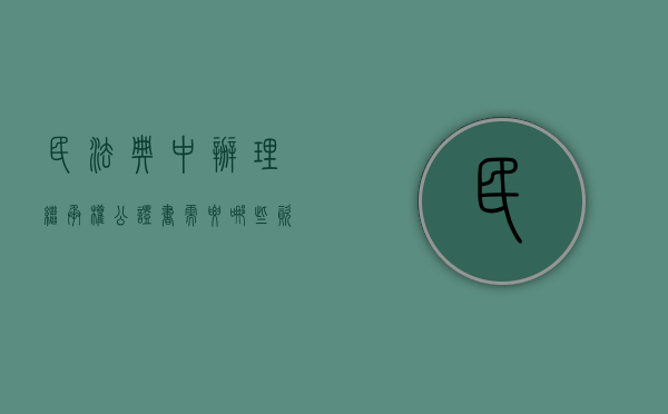 民法典中办理继承权公证书需要哪些资料（办理继承权公证需要什么资料）