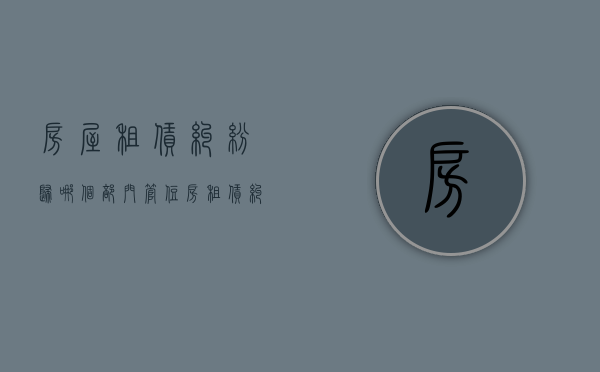 房屋租赁纠纷归哪个部门管？（住房租赁纠纷找哪个部门处理）