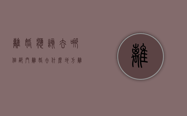 离婚应该去哪个部门（离婚去什么地方离婚）