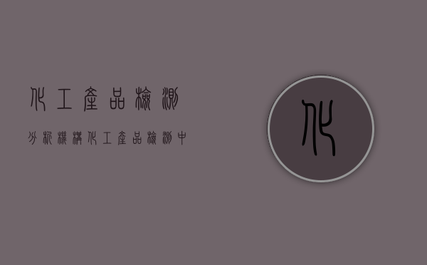 化工产品检测分析机构（化工产品检测中心）