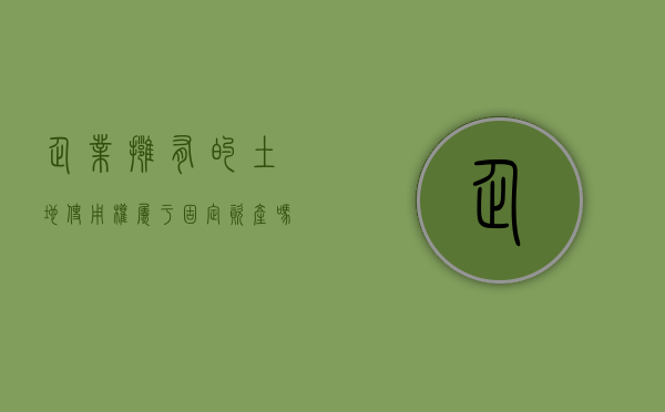 企业拥有的土地使用权属于固定资产吗（企业用地,政府可以强制性征收不）