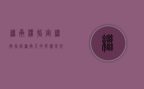 继承权指定继承（指定继承人的范围是什么）