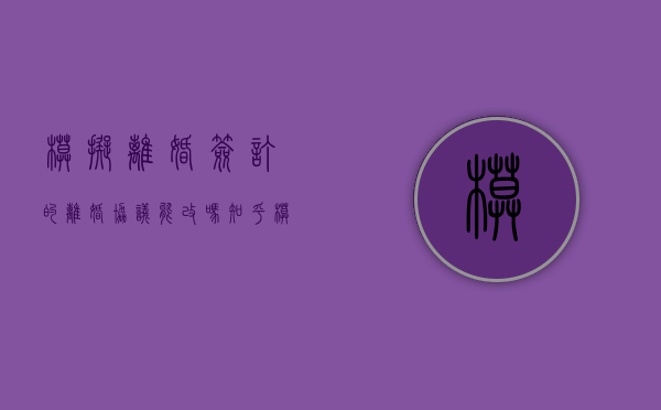 模拟离婚签订的离婚协议能改吗知乎（模拟离婚签订的离婚协议能改吗有效吗）