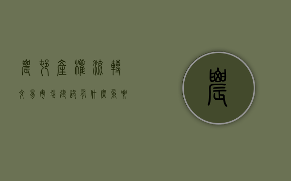 农村产权流转交易市场建设有什么重要意义（农村产权流转交易市场建设工作）