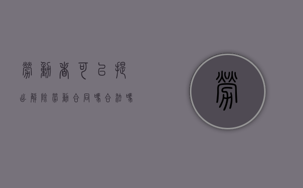 劳动者可以提出解除劳动合同吗合法吗（劳动者可以提出解除劳动合同吗为什么）