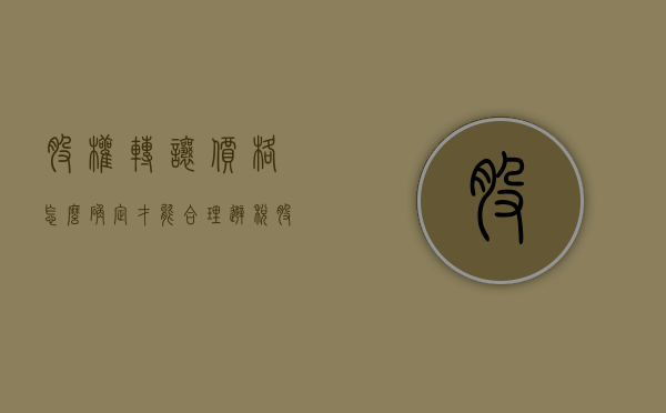 股权转让价格怎么确定才能合理避税（股权转让的定价方法）