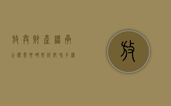 放弃财产继承公证需要哪些材料和手续（放弃财产继承公证需要哪些材料呢）