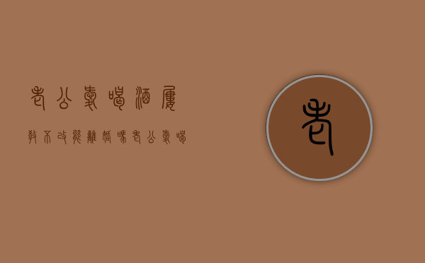 老公爱喝酒,屡教不改能离婚吗（老公爱喝酒屡教不改怎么办发朋友圈）