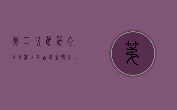 第二次劳动合同到期 可以不续签吗（第二次劳动合同到期后,单位可以不续签吗）