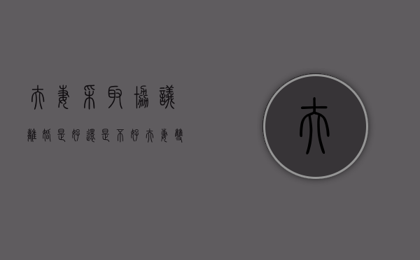 夫妻采取协议离婚是好还是不好（夫妻双方的协议离婚有法律效应吗）