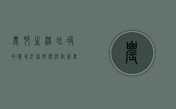 农村生活垃圾的环境污染问题与对策（农村垃圾污染的危害有多大）