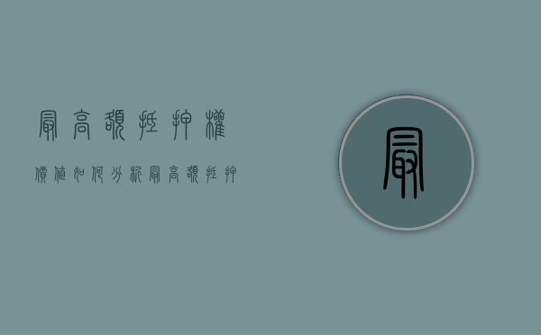 最高额抵押权价值如何分析（最高额抵押权的利弊）