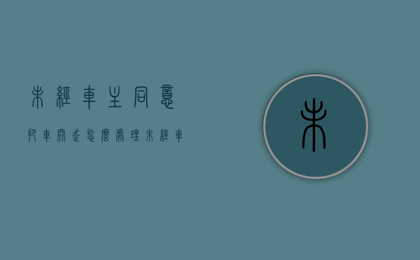 未经车主同意把车开走怎么处理（未经车主同意 举证规则）