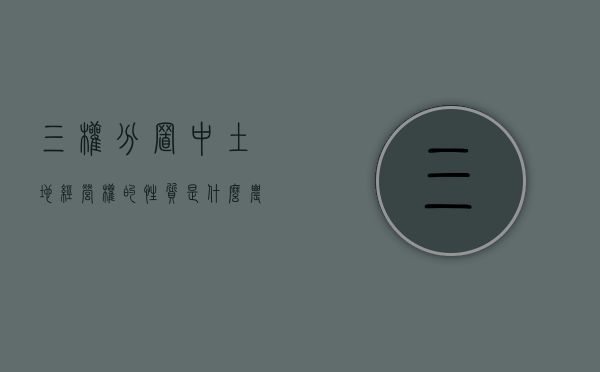 三权分置中土地经营权的性质是什么（农村土地三权分立是哪三权）
