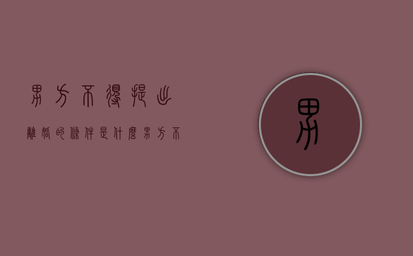 男方不得提出离婚的条件是什么（男方不得提出离婚的条件有哪些内容）