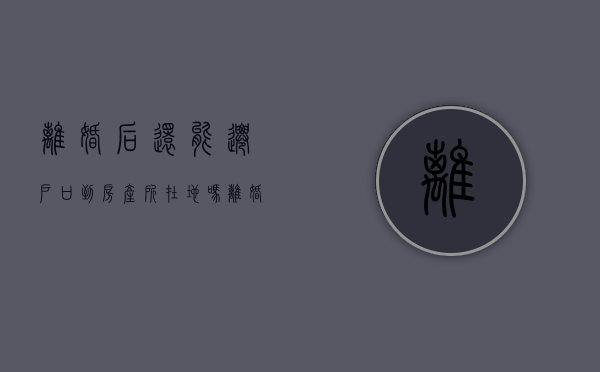 离婚后还能迁户口到房产所在地吗（离婚后能迁回户口到父母家吗）