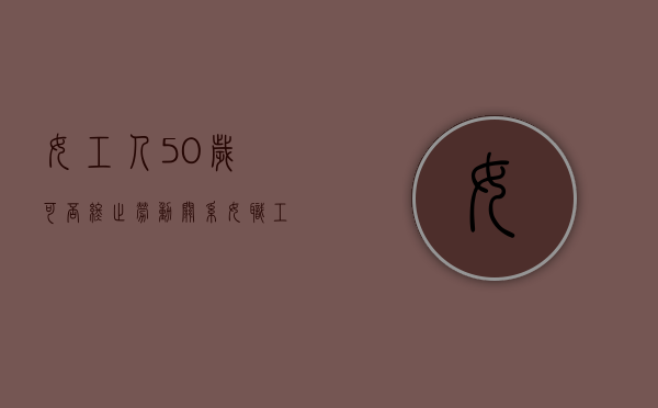 女工人50岁可否终止劳动关系？（女职工超过50岁还签劳动合同吗?）