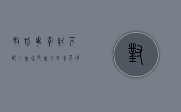 对刑事案件不服申诉和抗诉的区别有哪些方面（对刑事案件不服申诉和抗诉的区别有哪些）