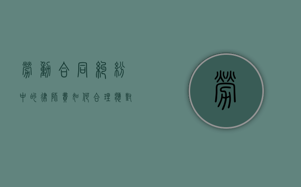 劳动合同纠纷中的律师费，如何合理应对与规避风险